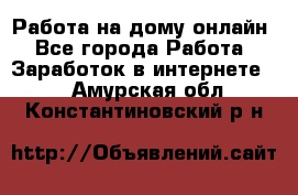 Работа на дому-онлайн - Все города Работа » Заработок в интернете   . Амурская обл.,Константиновский р-н